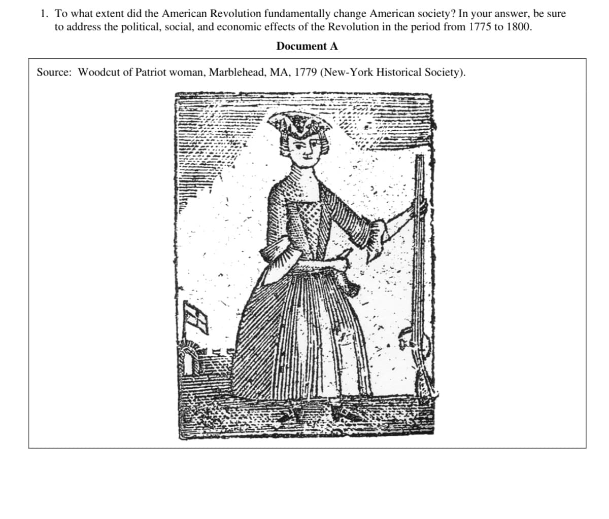1. To what extent did the American Revolution fundamentally change American society? In your answer, be sure
to address the political, social, and economic effects of the Revolution in the period from 1775 to 1800.
Document A
Source: Woodcut of Patriot woman, Marblehead, MA, 1779 (New-York Historical Society).