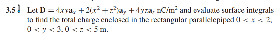 3.5 Let D = 4xyax +2(x² +z²)ay +4yza nC/m² and evaluate surface integrals
to find the total charge enclosed in the rectangular parallelepiped 0 < x < 2,
0<y<3,0 < z < 5 m.