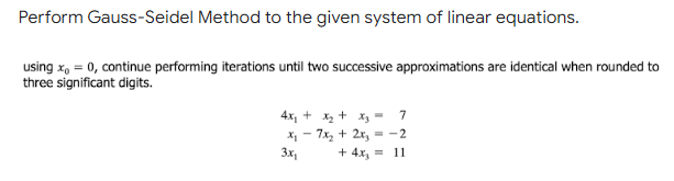 Perform Gauss-Seidel Method to the given system of linear equations.
using x, = 0, continue performing iterations until two successive approximations are identical when rounded to
three significant digits.
4x, + x2 + x, - 7
X - 7x, + 2x, = -2
3x,
+ 4x, = 11
