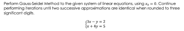 Perform Gauss-Seidel Method to the given system of linear equations, using x, = 0. Continue
performing iterations until two successive approximations are identical when rounded to three
significant digits.
3x – y = 2
(x + 4y = 5
