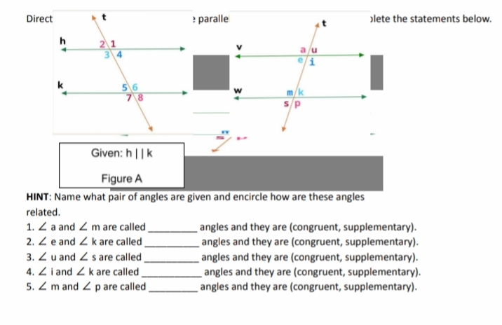 Direct
paralle
olete the statements below.
h
21
3 4
56
78
k
m/k
s/P
Given: h||k
Figure A
HINT: Name what pair of angles are given and encircle how are these angles
related.
1. Z a and Z m are called
2. Z e and Z kare called ,
3. Z u and Z s are called
4. Z i and Z k are called
5. Z m and Z p are called
angles and they are (congruent, supplementary).
angles and they are (congruent, supplementary).
angles and they are (congruent, supplementary).
angles and they are (congruent, supplementary).
angles and they are (congruent, supplementary).
