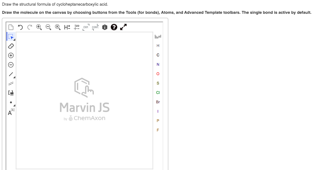 Draw the structural formula of cycloheptanecarboxylic acid.
Draw the molecule on the canvas by choosing buttons from the Tools (for bonds), Atoms, and Advanced Template toolbars. The single bond is active by default.
EXP
CONT
H
N
S
CI
Marvin JS
Br
by ChemAxon
P
O ® 0 \'z 1 •'
