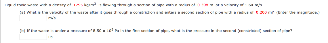 Liquid toxic waste with a density of 1795 kg/m3 is flowing through a section of pipe with a radius of 0.398 m at a velocity of 1.64 m/s.
(a) What is the velocity of the waste after it goes through a constriction and enters a second section of pipe with a radius of 0.200 m? (Enter the magnitude.)
m/s
(b) If the waste is under a pressure of 8.50 x 105 Pa in the first section of pipe, what is the pressure in the second (constricted) section of pipe?
Pa
