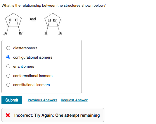 What is the relationship between the structures shown below?
H H
and
H Br
Br
Br
H.
Br
diastereomers
configurational isomers
enantiomers
conformational isomers
constitutional isomers
Submit
Previous Answers Request Answer
X Incorrect; Try Again; One attempt remaining
