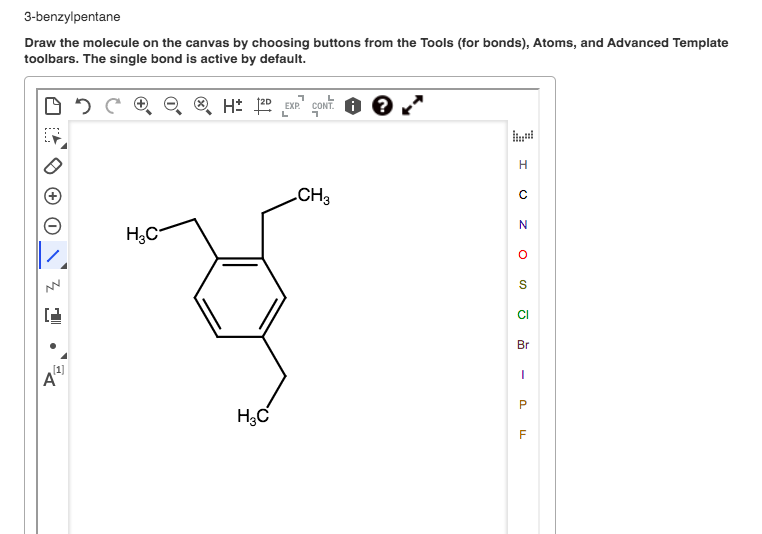 3-benzylpentane
Draw the molecule on the canvas by choosing buttons from the Tools (for bonds), Atoms, and Advanced Template
toolbars. The single bond is active by default.
H: 120 EXP
CONT. O ?
L
CH3
CI
Br
[1]
A
H,C
O z O
P.
