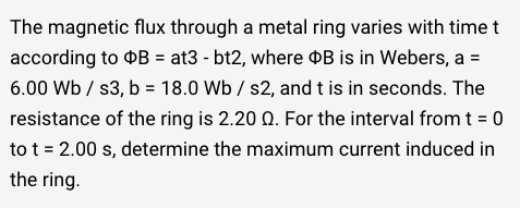 The magnetic flux through a metal ring varies with timet
according to OB = at3 - bt2, where B is in Webers, a =
6.00 Wb / s3, b = 18.0 Wb / s2, and t is in seconds. The
resistance of the ring is 2.20 Q. For the interval from t = 0
to t = 2.00 s, determine the maximum current induced in
the ring.
