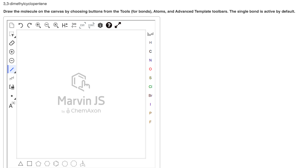 3,3-dimethylcyclopentene
Draw the molecule on the canvas by choosing buttons from the Tools (for bonds), Atoms, and Advanced Template toolbars. The single bond is active by default.
EXP."
H
CI
Br
Marvin JS
by ChemAxon
P
F
O O © O Z 1
