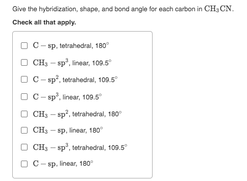 Give the hybridization, shape, and bond angle for each carbon in CH3 CN.
Check all that apply.
C- sp, tetrahedral, 180°
O CH3 – sp°, linear, 109.5°
O C- sp?, tetrahedral, 109.5°
O C- sp³, linear, 109.5°
CH3 – sp?, tetrahedral, 180°
CH3 – sp, linear, 180°
CH3 – sp°, tetrahedral, 109.5°
O C- sp, linear, 180°
