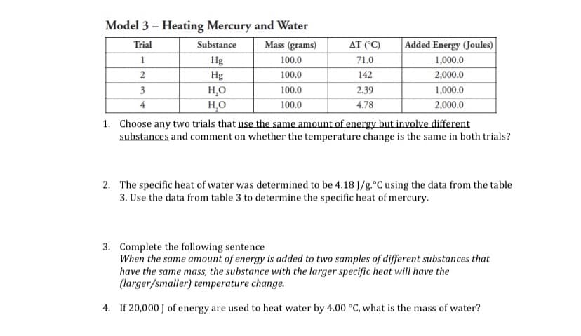 Model 3 – Heating Mercury and Water
Trial
Substance
Mass (grams)
AT (°C)
Added Energy (Joules)
1
Hg
100.0
71.0
1,000.0
2
Hg
H,O
HO
100.0
142
2,000.0
3
100.0
2.39
1,000.0
4
100.0
4.78
2,000.0
1. Choose any two trials that use the same amount of energy but involve different
substances and comment on whether the temperature change is the same in both trials?
2. The specific heat of water was determined to be 4.18 J/g.°C using the data from the table
3. Use the data from table 3 to determine the specific heat of mercury.
3. Complete the following sentence
When the same amount of energy is added to two samples of different substances that
have the same mass, the substance with the larger specific heat will have the
(larger/smaller) temperature change.
4. If 20,000 J of energy are used to heat water by 4.00 °C, what is the mass of water?
