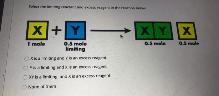Select the limiting reactant and excess reagent in the reaction below
X+Y
XYX
1 mole
0.5 mole
0.5 mole
limiting
0.5 mole
X is a limiting and Y is an excess reagent
Y is a limiting and X is an excess reagent
XY is a limiting and X is an excess reagent
None of them
