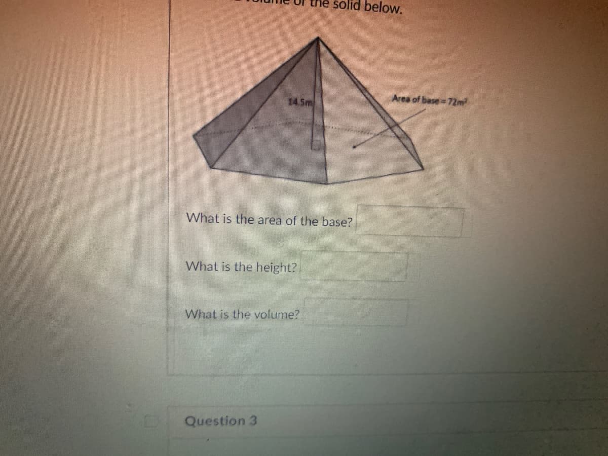 the solid below.
Area of base 72m
14.5m
What is the area of the base?
What is the height?
What is the volume?
Question 3
