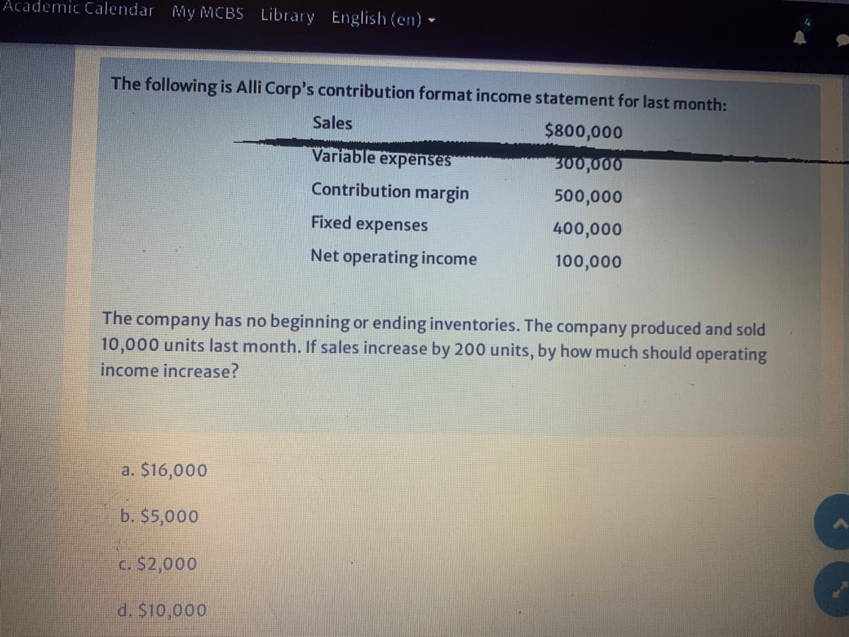 Academic Calendar My MCBS Library English (en) -
The following is Alli Corp's contribution format income statement for last month:
Sales
$800,000
Variable expenses
300,000
Contribution margin
500,000
Fixed
expenses
400,000
Net operating income
100,000
company has no beginning or ending inventories. The company produced and sold
10,000 units last month. If sales increase by 200 units, by how much should operating
The
income increase?
a. $16,000
b. $5,000
c. $2,000
d. $10,000
