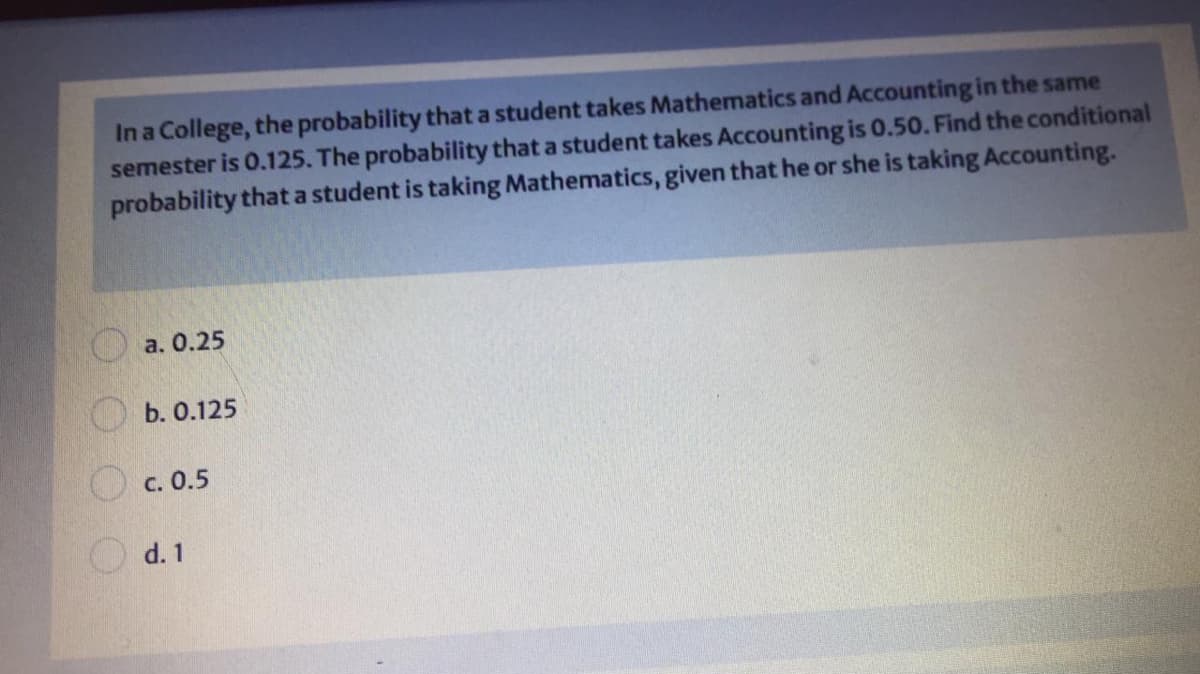 In a College, the probability that a student takes Mathematics and Accounting in the same
semester is 0.125. The probability that a student takes Accounting is 0.50. Find the conditional
probability that a student is taking Mathematics, given that he or she is taking Accounting.
a. 0.25
b. 0.125
O c. 0.5
O d. 1
