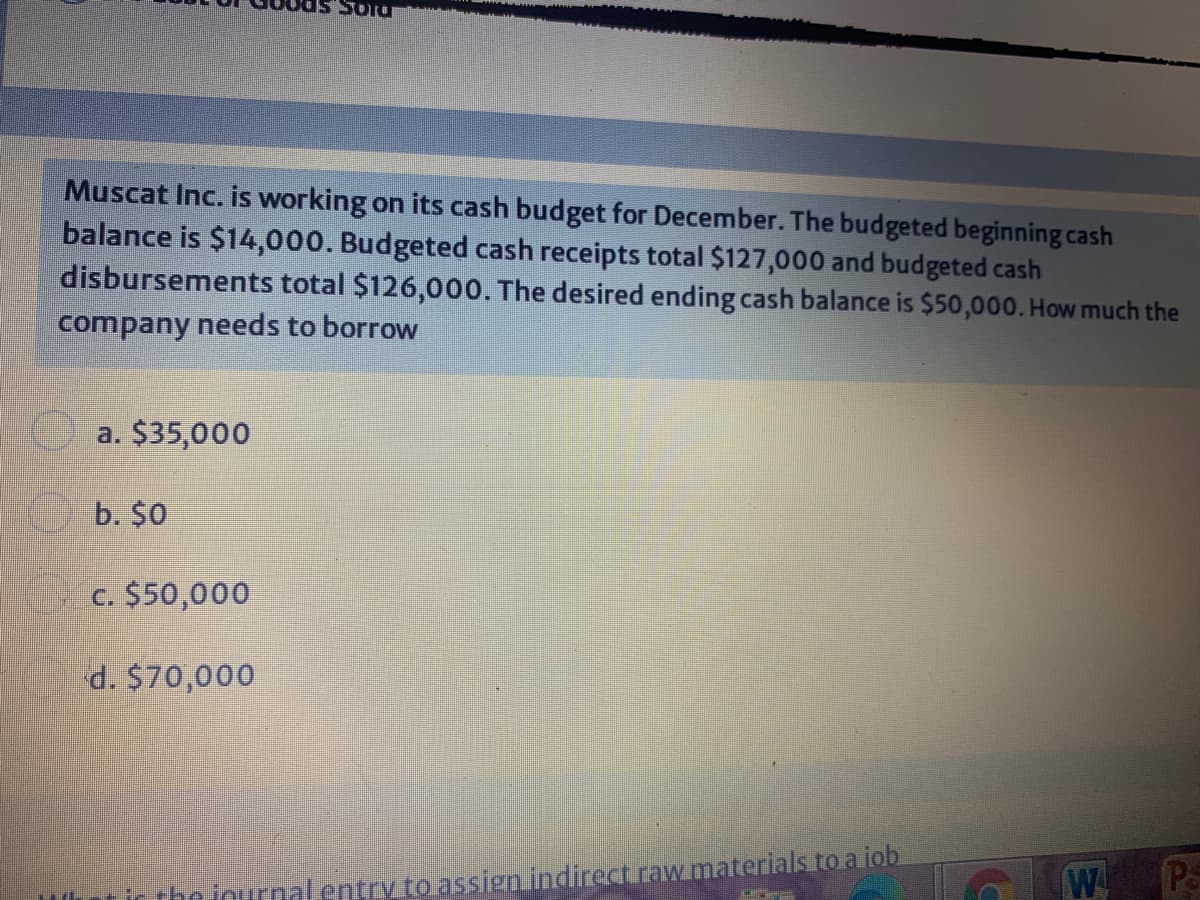 Soru
Muscat Inc. is working on its cash budget for December. The budgeted beginning cash
balance is $14,000. Budgeted cash receipts total $127,000 and budgeted cash
disbursements total $126,000. The desired ending cash balance is $50,000. How much the
company needs to borrow
a. $35,000
b. $0
c. $50,000
d. $70,000
tictheiournalentry to assien indirect raw materials to a iob
W P
