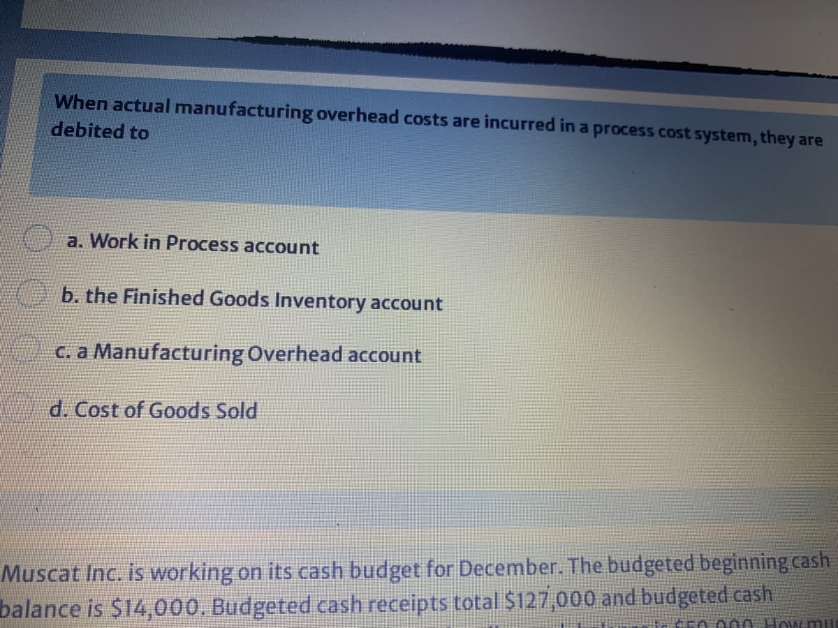When actual manufacturing overhead costs are incurred in a process cost system, they are
debited to
a. Work in Process account
b. the Finished Goods Inventory account
C. a Manufacturing Overhead account
d. Cost of Goods Sold
Muscat Inc. is working on its cash budget for December. The budgeted beginning cash
balance is $14,000. Budgeted cash receipts total $127,000 and budgeted cash
T 0000 How mu
