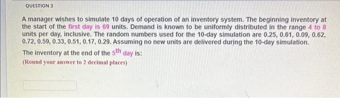 QUESTION 3
A manager wishes to simulate 10 days of operation of an inventory system. The beginning inventory at
the start of the first day is 69 units. Demand is known to be uniformly distributed in the range 4 to 8
units per day, inclusive. The random numbers used for the 10-day simulation are 0.25, 0.61, 0.09, 0.62,
0.72, 0.59, 0.33, 0.51, 0.17, 0.29. Assuming no new units are delivered during the 10-day simulation.
The inventory at the end of the 5th day is:
(Round your answer to 2 decimal places)