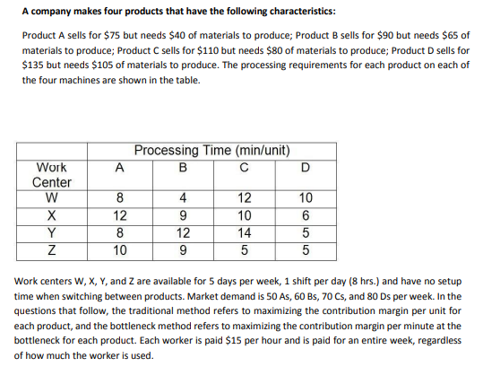 A company makes four products that have the following characteristics:
Product A sells for $75 but needs $40 of materials to produce; Product B sells for $90 but needs $65 of
materials to produce; Product C sells for $110 but needs $80 of materials to produce; Product D sells for
$135 but needs $105 of materials to produce. The processing requirements for each product on each of
the four machines are shown in the table.
Processing Time (min/unit)
A
B
Work
Center
W
8
12
8
10
12
10
14
4
10
9
12
Work centers W, X, Y, and Z are available for 5 days per week, 1 shift per day (8 hrs.) and have no setup
time when switching between products. Market demand is 50 As, 60 Bs, 70 Cs, and 80 Ds per week. In the
questions that follow, the traditional method refers to maximizing the contribution margin per unit for
each product, and the bottleneck method refers to maximizing the contribution margin per minute at the
bottleneck for each product. Each worker is paid $15 per hour and is paid for an entire week, regardless
of how much the worker is used.
