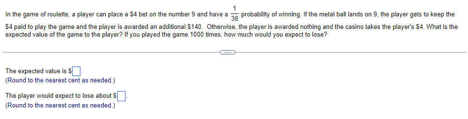 In the game of roulette, a player can place a $4 bet on the number 9 and have a , probability of winning. If the metal ball lands on 9, the player gets to keep the
$4 paid to play the game and the player is awarded an additional $140. Otherwise, the player is awarded nothing and the casino takes the player's $4. What is the
expected value of the game to the player? If you played the game 1000 times, how much would you expect to lose?
The expected value is $
(Round to the nearest cent as needed.)
The player would expect to lose about $
(Round to the nearest cent as needed.)
