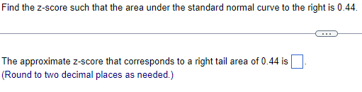 Find the z-score such that the area under the standard normal curve to the right is 0.44.
The approximate z-score that corresponds to a right tail area of 0.44 is
(Round to two decimal places as needed.)
