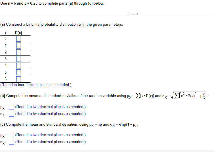 Use n= 6 and p= 0.25 to complete parts (a) through (d) below.
(a) Construct a binomial probability distribution with the given parameters.
P(x)
1
2
4
6.
(Round to four decimal places as needed.)
(b) Compute the mean and standard deviation of the random variable using uy = EIX•P(x)] and oy =E[x. P(x)] - H3
%3D
Hx
(Round to two decimal places as needed.)
Ox =
(Round to two decimal places as needed.)
(c) Compute the mean and standard deviation, using Hx = np and ox = np(1 - p).
(Round to two decimal places as needed.)
Ox =
(Round to two decimal places as needed.)

