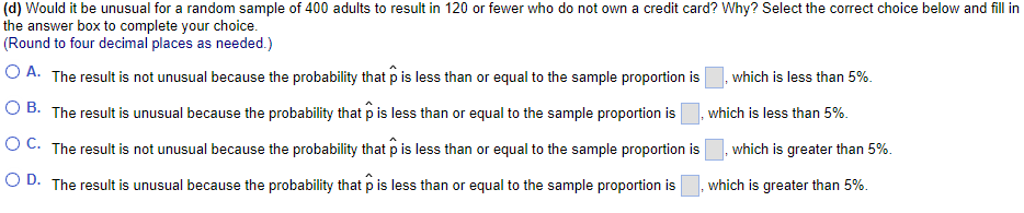 (d) Would it be unusual for a random sample of 400 adults to result in 120 or fewer who do not own a credit card? Why? Select the correct choice below and fill in
the answer box to complete your choice.
(Round to four decimal places as needed.)
O A. The result is not unusual because the probability that p is less than or equal to the sample proportion is
which is less than 5%.
O B. The result is unusual because the probability that p is less than or equal to the sample proportion is
which is less than 5%.
O C. The result is not unusual because the probability that p is less than or equal to the sample proportion is
which is greater than 5%.
O D. The result is unusual because the probability that p is less than or equal to the sample proportion is
which is greater than 5%.
