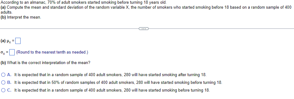 According to an almanac, 70% of adult smokers started smoking before turning 18 years old.
(a) Compute the mean and standard deviation of the random variable X, the number of smokers who started smoking before 18 based on a random sample of 400
adults.
(b) Interpret the mean.
(a) Hx =
Ox
(Round to the nearest tenth as needed.)
(b) What is the correct interpretation of the mean?
O A. It is expected that in a random sample of 400 adult smokers, 280 will have started smoking after turning 18.
O B. It is expected that in 50% of random samples of 400 adult smokers, 280 will have started smoking before turning 18.
O C. It is expected that in a random sample of 400 adult smokers, 280 will have started smoking before turning 18.
