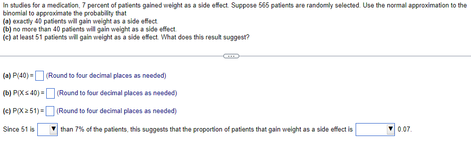 In studies for a medication, 7 percent of patients gained weight as a side effect. Suppose 565 patients are randomly selected. Use the normal approximation to the
binomial to approximate the probability that
(a) exactly 40 patients will gain weight as a side effect.
(b) no more than 40 patients will gain weight as a side effect.
(c) at least 51 patients will gain weight as a side effect. What does this result suggest?
(a) P(40) =
(Round to four decimal places as needed)
(b) P(X< 40) =
(Round to four decimal places as needed)
(c) P(X251) = (Round to four decimal places as needed)
Since 51 is
than 7% of the patients, this suggests that the proportion of patients that gain weight as a side effect is
0.07.
