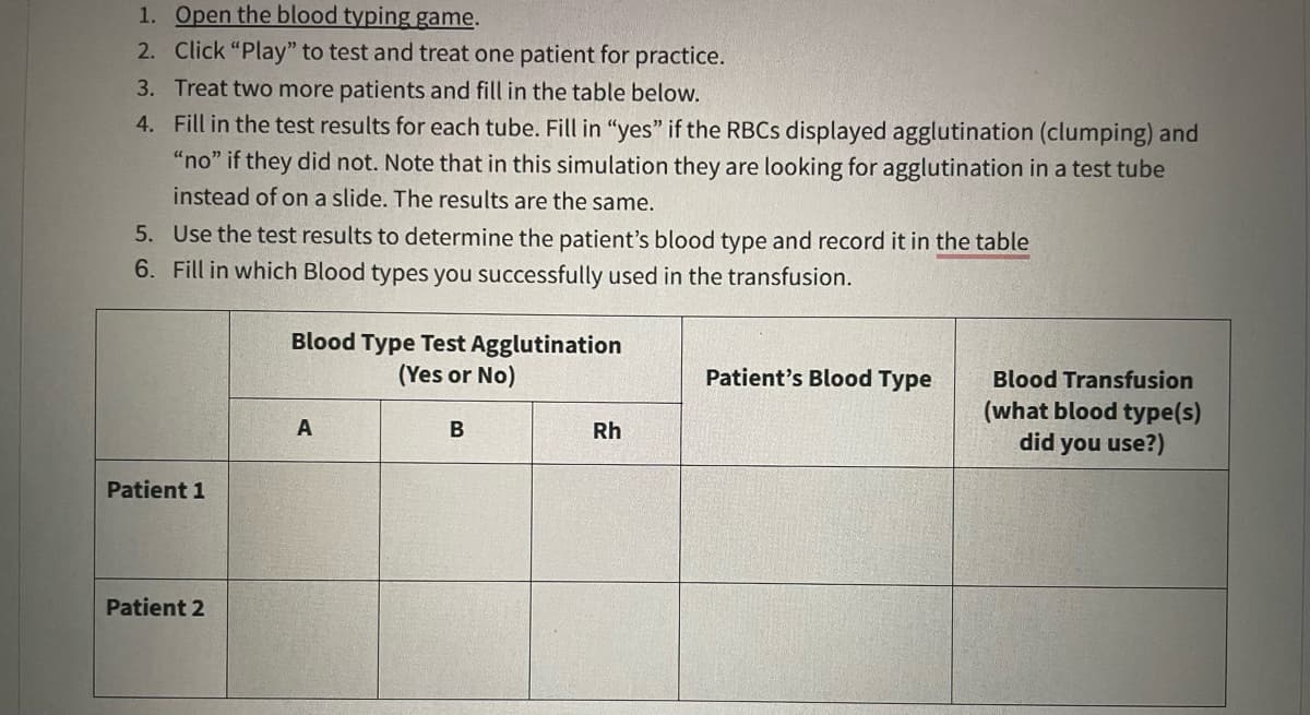 1. Open the blood typing game.
2. Click "Play" to test and treat one patient for practice.
3. Treat two more patients and fill in the table below.
4.
Fill in the test results for each tube. Fill in "yes" if the RBCS displayed agglutination (clumping) and
"no" if they did not. Note that in this simulation they are looking for agglutination in a test tube
instead of on a slide. The results are the same.
5. Use the test results to determine the patient's blood type and record it in the table
6. Fill in which Blood types you successfully used in the transfusion.
Patient 1
Patient 2
Blood Type Test Agglutination
(Yes or No)
A
B
Rh
Patient's Blood Type
Blood Transfusion
(what blood type(s)
did you use?)