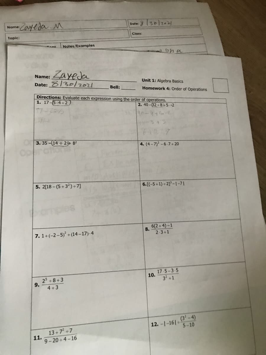 -Cayeda M
Date: 30)2024
Name:
Topic:
Class:
Notes/Examples
Alans
ona
Name: Layeda
Date: 8/30/2021
Unit 1: Algebra Basics
Bell:
Homework 4: Order of Operations
Directions: Evaluate each expression using the order of operations.
1. 17-5-4+2
2. 40 -32 + 8+5 -2
40-415.
3. 35-(14 2 + 8?
4. (4- 7)? -6-7+ 20
Op
5. 2[18 - (5 + 32)+7]
6.[(-5+1) + 2]° – |-7|
6(2 + 4) – 1
8.
7. 1+(-2-5) +(14–17)-4
2-3+1
25 +8+3
9.
4 +3
17 5-3-5
10.
32 +1
(3'-4)
12. -1-161+
5-10
13+7 +7
11.
9-20 + 4-16
