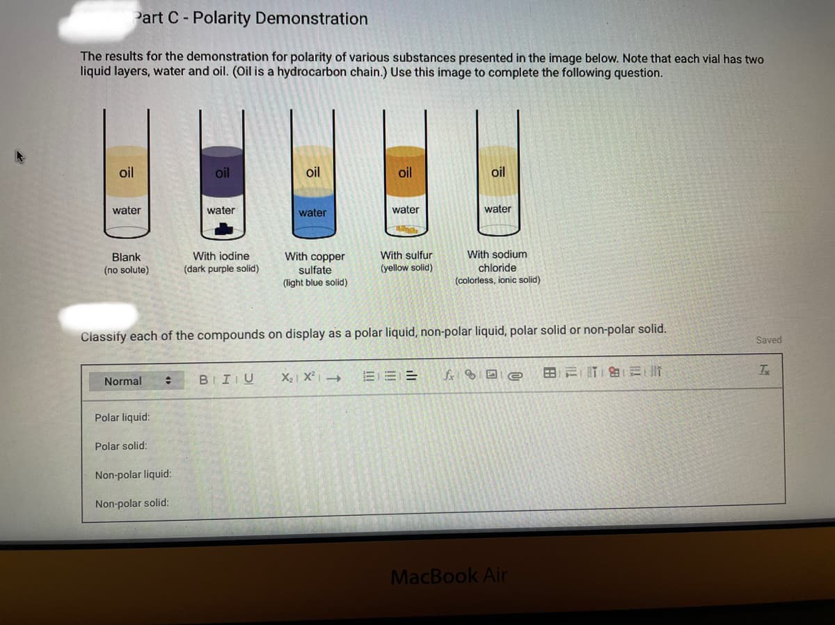 Part C- Polarity Demonstration
The results for the demonstration for polarity of various substances presented in the image below. Note that each vial has two
liquid layers, water and oil. (Oil is a hydrocarbon chain.) Use this image to complete the following question.
oil
oil
oil
oil
oil
water
water
water
water
water
With sodium
chloride
With iodine
(dark purple solid)
With copper
With sulfur
Blank
(yellow solid)
sulfate
(light blue solid)
(no solute)
(colorless, ionic solid)
Classify each of the compounds on display as a polar liquid, non-polar liquid, polar solid or non-polar solid.
Saved
Normal
BIIU
X2 X² -
fr DI e
Polar liquid:
Polar solid:
Non-polar liquid:
Non-polar solid:
MacBook Air
