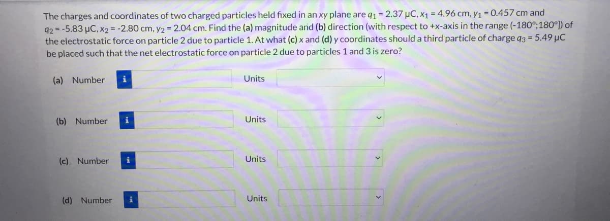 The charges and coordinates of two charged particles held fixed in an xy plane are q₁ = 2.37 μC, x₁ = 4.96 cm, y₁ = 0.457 cm and
92= -5.83 μC, x2 = -2.80 cm, y2 = 2.04 cm. Find the (a) magnitude and (b) direction (with respect to +x-axis in the range (-180°; 180°]) of
the electrostatic force on particle 2 due to particle 1. At what (c) x and (d) y coordinates should a third particle of charge q3 = 5.49 µC
be placed such that the net electrostatic force on particle 2 due to particles 1 and 3 is zero?
(a) Number i
(b) Number i
(c) Number i
(d) Number i
Units
Units
Units
Units