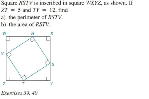 Square RSTV is inscribed in square WXYZ, as shown. If
ZT = 5 and TY = 12, find
a) the perimeter of RSTV.
b) the area of RSTV.
w
Y
Exercises 39, 40
