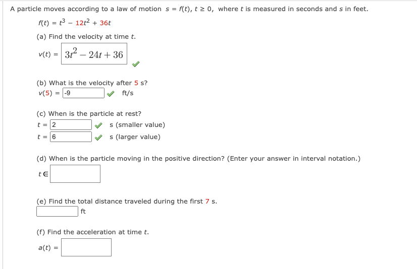 A particle moves according to a law of motion s = f(t), t≥ 0, where t is measured in seconds and s in feet.
f(t) = t3 - 12t² + 36t
(a) Find the velocity at time t.
v(t) = 31² 24t+36
(b) What is the velocity after 5 s?
v(5) = -9
ft/s
(c) When is the particle at rest?
t = 2
t = 6
s (smaller value)
s (larger value)
(d) When is the particle moving in the positive direction? (Enter your answer in interval notation.)
tE
(e) Find the total distance traveled during the first 7 s.
ft
(f) Find the acceleration at time t.
a(t) =