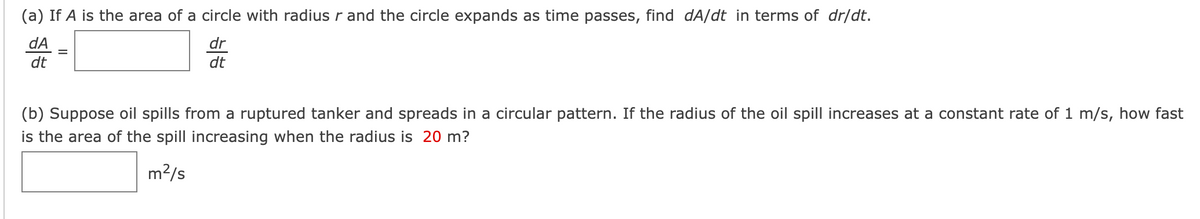 (a) If A is the area of a circle with radius r and the circle expands as time passes, find dA/dt in terms of dr/dt.
dA
dr
dt
dt
(b) Suppose oil spills from a ruptured tanker and spreads in a circular pattern. If the radius of the oil spill increases at a constant rate of 1 m/s, how fast
is the area of the spill increasing when the radius is 20 m?
m²/s