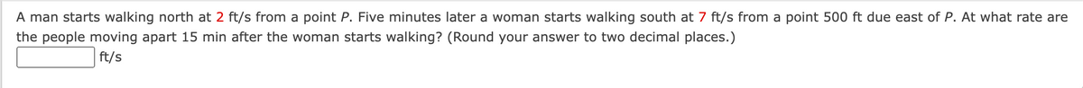 A man starts walking north at 2 ft/s from a point P. Five minutes later a woman starts walking south at 7 ft/s from a point 500 ft due east of P. At what rate are
the people moving apart 15 min after the woman starts walking? (Round your answer to two decimal places.)
ft/s