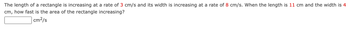 The length of a rectangle is increasing at a rate of 3 cm/s and its width is increasing at a rate of 8 cm/s. When the length is 11 cm and the width is 4
cm, how fast is the area of the rectangle increasing?
cm²/s