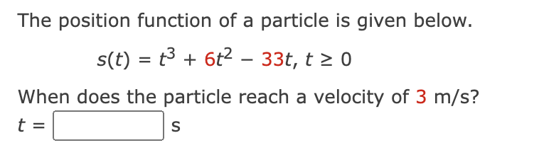 The position function of a particle is given below.
s(t) = t³ + 6t² − 33t, t ≥
- 0
When does the particle reach a velocity of 3 m/s?
t
S