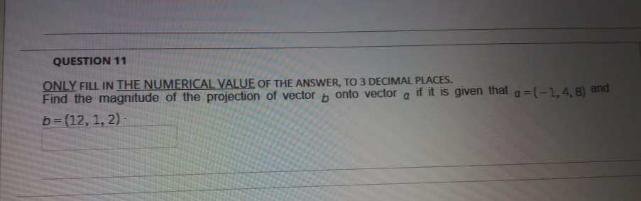 QUESTION 11
ONLY FILL IN THE NUMERICAL VALUE OF THE ANSWER, TO 3 DECIMAL PLACES.
Find the magnitude of the projection of vector
onto vector
if it is given that
a =(-1,4, 8) and
b= (12, 1, 2)
