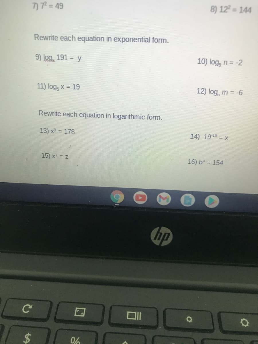 7)7= 49
8) 12
144
Rewrite each equation in exponential form.
9) log, 191 = y
10) log, n=-2
11) log, x = 19
12) log, m = -6
Rewrite each equation in logarithmic form.
13) x = 178
14) 1919 = x
15) x = z
16) b = 154
hp
2$
