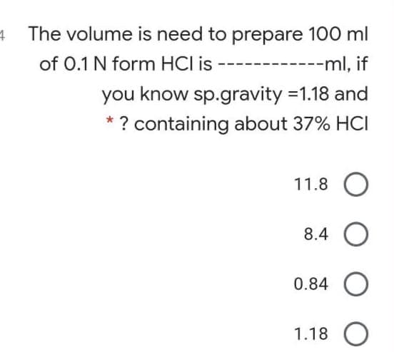 The volume is need to prepare 100 ml
of 0.1 N form HCI is
------ml, if
you know sp.gravity =1.18 and
* ? containing about 37% HCI
11.8 O
8.4 O
0.84 O
1.18 O
