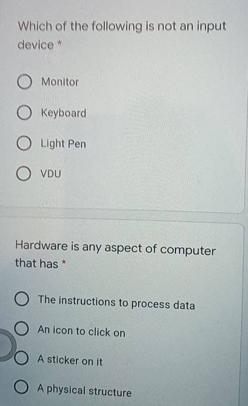 Which of the following is not an input
device *
O Monitor
O Keyboard
O Light Pen
O VDU
Hardware is any aspect of computer
that has *
The instructions to process data
An icon to click on
A sticker on it
O A physical structure
