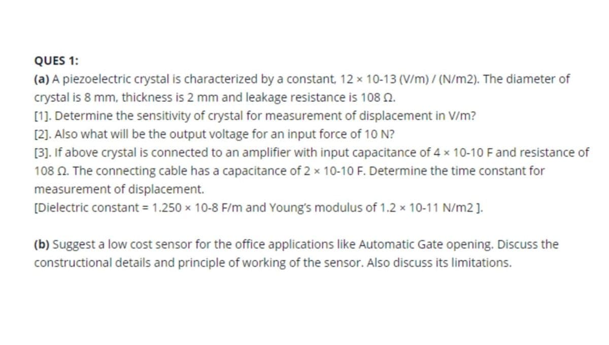 QUES 1:
(a) A piezoelectric crystal is characterized by a constant, 12 x 10-13 (V/m) / (N/m2). The diameter of
crystal is 8 mm, thickness is 2 mm and leakage resistance is 108 N.
[1]. Determine the sensitivity of crystal for measurement of displacement in V/m?
[2). Also what will be the output voltage for an input force of 10 N?
[3]. If above crystal is connected to an amplifier with input capacitance of 4 x 10-10 Fand resistance of
108 N. The connecting cable has a capacitance of 2 x 10-10 F. Determine the time constant for
measurement of displacement.
[Dielectric constant = 1.250 x 10-8 F/m and Young's modulus of 1.2 x 10-11 N/m2 ].
(b) Suggest a low cost sensor for the office applications like Automatic Gate opening. Discuss the
constructional details and principle of working of the sensor. Also discuss its limitations.
