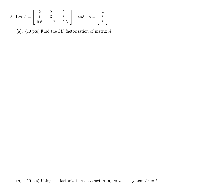 [
2
2
3
4
5. Let A =
5
and b=
0.8 -1.2 -0.3
(a). (10 pts) Find the LU factorization of matrix A.
(b). (10 pts) Using the factorization obtained in (a) solve the system Ar = b.
