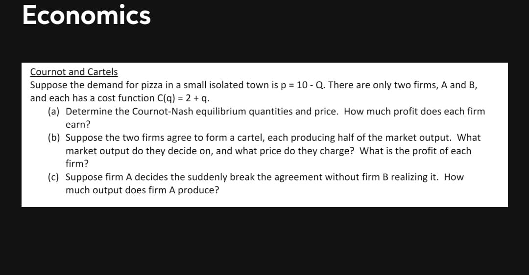 Economics
Cournot and Cartels
Suppose the demand for pizza in a small isolated town is p = 10 - Q. There are only two firms, A and B,
and each has a cost function C(q) = 2 + q.
(a) Determine the Cournot-Nash equilibrium quantities and price. How much profit does each firm
earn?
(b) Suppose the two firms agree to form a cartel, each producing half of the market output. What
market output do they decide on, and what price do they charge? What is the profit of each
firm?
(c) Suppose firm A decides the suddenly break the agreement without firm B realizing it. How
much output does firm A produce?
