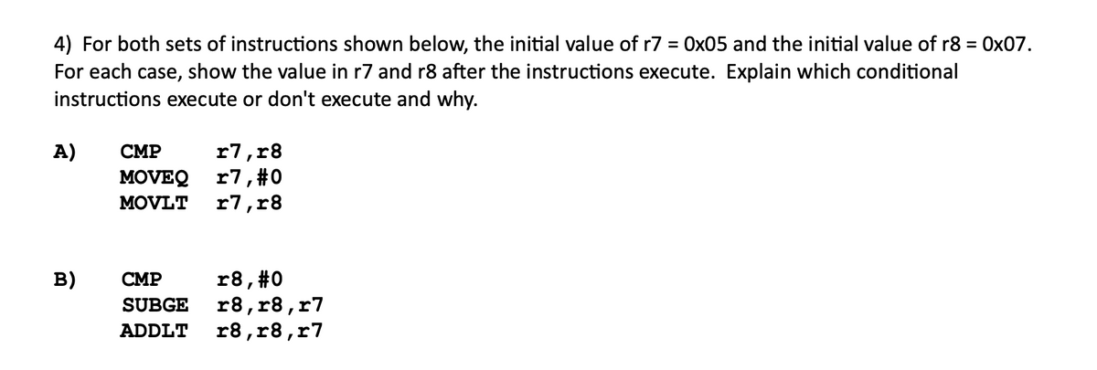 4) For both sets of instructions shown below, the initial value of r7 = 0x05 and the initial value of r8 = 0x07.
For each case, show the value in r7 and r8 after the instructions execute. Explain which conditional
instructions execute or don't execute and why.
%3D
r7,r8
MOVEQ r7,#0
r7,r8
A)
СМР
MOVLT
r8, #0
r8, r8,r7
r8,r8,r7
в)
СМР
SUBGE
ADDLT

