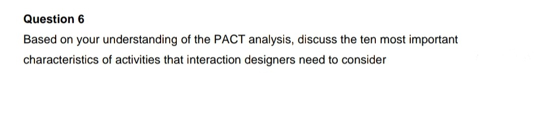 Question 6
Based on your understanding of the PACT analysis, discuss the ten most important
characteristics of activities that interaction designers need to consider
