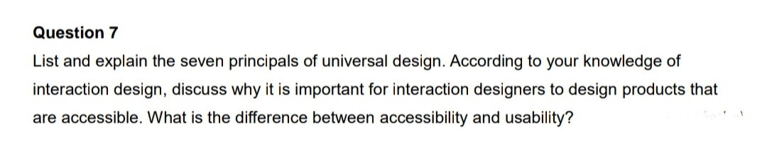 Question 7
List and explain the seven principals of universal design. According to your knowledge of
interaction design, discuss why it is important for interaction designers to design products that
are accessible. What is the difference between accessibility and usability?
