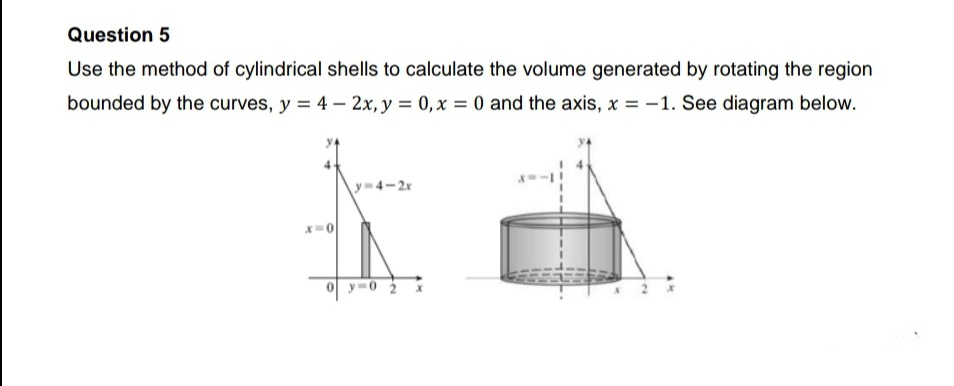Question 5
Use the method of cylindrical shells to calculate the volume generated by rotating the region
bounded by the curves, y = 4 – 2x, y = 0,x = 0 and the axis, x = -1. See diagram below.
y-4-2x
0y-0 2
