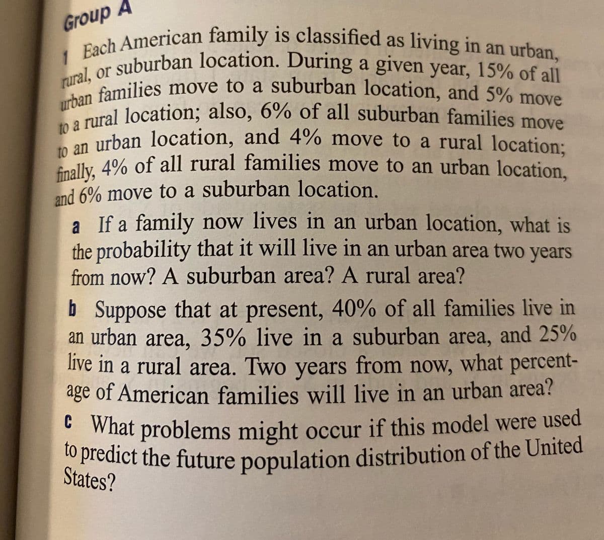 to predict the future population distribution of the United
h American family is classified as living in an urban
1 bacuburban location. During a given year, 15% of all
rurals families move to a suburban location, and 5% move
e pral location; also, 6% of all suburban families move
on urban location, and 4% move to a rural location:
dly 4% of all rural families move to an urban location,
rural, or suburban location. During a given year, 15% of all
to a rural location; also, 6% of all suburban families move
finally, 4% of all rural families move to an urban location,
urban families move to a suburban location, and 5% move
Group A
and 6% move to a suburban location.
a If a family now lives in an urban location, what is
the probability that it will live in an urban area two years
from now? A suburban area? A rural area?
b Suppose that at present, 40% of all families live in
an urban area, 35% live in a suburban area, and 25%
live in a rural area. Two years from now, what percent-
age of American families will live in an urban area?
b
• What problems might occur if this model were used
o predict the future population distribution of the United
States?
