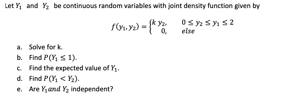 Let Y1 and Y2 be continuous random variables with joint density function given by
f&1, y2) = {* Y
0 < y2 < y1 S 2
else
y2,
0,
a. Solve for k.
b. Find P(Y1 < 1).
Find the expected value of Y1.
C.
d. Find P(Y1 < Y2).
e. Are Y, and Y2 independent?
